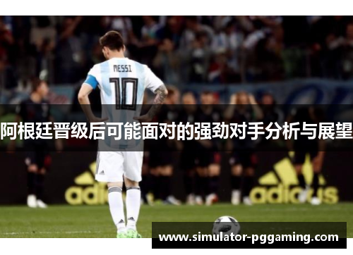 阿根廷晋级后可能面对的强劲对手分析与展望